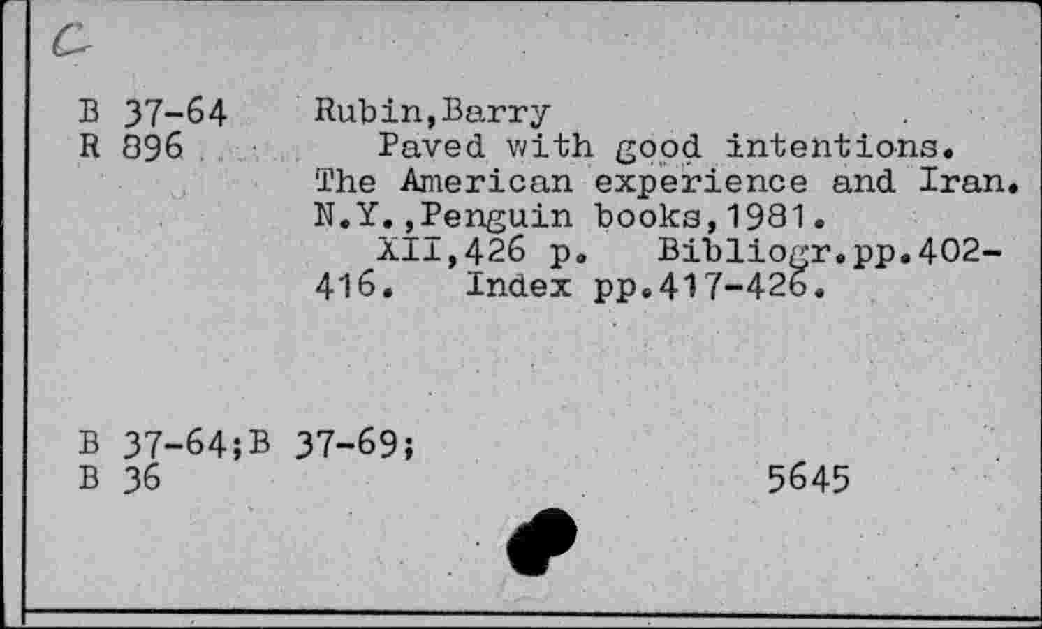 ﻿B 37-64 R 896
Rubin,Barry
Paved with good intentions. The American experience and Iran N.Y.,Penguin books,1981.
XI1,426 p. Bibliogr.pp.402-416. Index pp.417-426.
B 37-64;
B 36
37-69;
5645